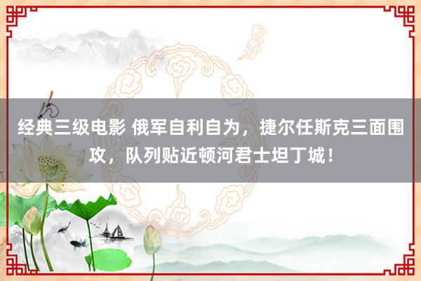 经典三级电影 俄军自利自为，捷尔任斯克三面围攻，队列贴近顿河君士坦丁城！