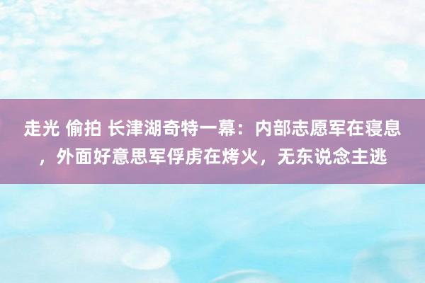 走光 偷拍 长津湖奇特一幕：内部志愿军在寝息，外面好意思军俘虏在烤火，无东说念主逃