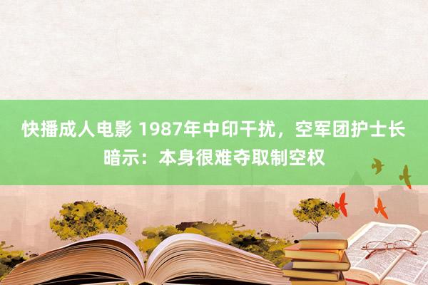 快播成人电影 1987年中印干扰，空军团护士长暗示：本身很难夺取制空权