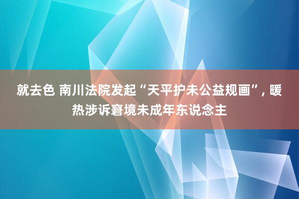 就去色 南川法院发起“天平护未公益规画”， 暖热涉诉窘境未成年东说念主