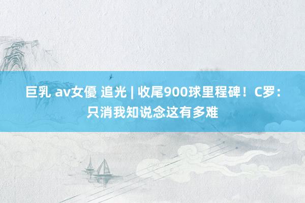 巨乳 av女優 追光 | 收尾900球里程碑！C罗：只消我知说念这有多难