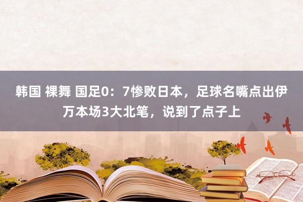 韩国 裸舞 国足0：7惨败日本，足球名嘴点出伊万本场3大北笔，说到了点子上