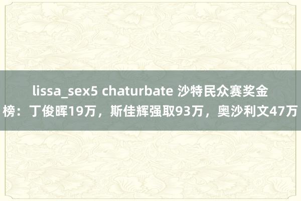 lissa_sex5 chaturbate 沙特民众赛奖金榜：丁俊晖19万，斯佳辉强取93万，奥沙利文47万