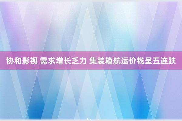 协和影视 需求增长乏力 集装箱航运价钱呈五连跌