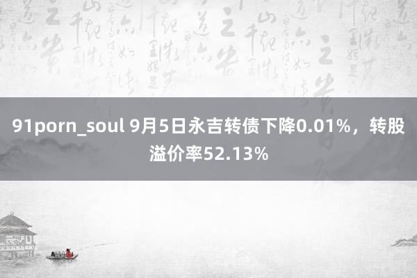 91porn_soul 9月5日永吉转债下降0.01%，转股溢价率52.13%