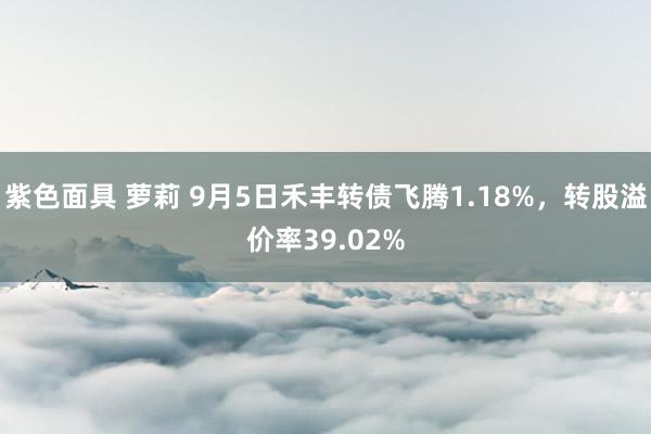 紫色面具 萝莉 9月5日禾丰转债飞腾1.18%，转股溢价率39.02%