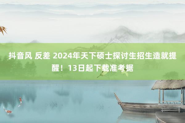 抖音风 反差 2024年天下硕士探讨生招生造就提醒！13日起下载准考据