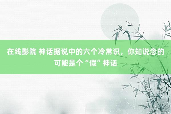 在线影院 神话据说中的六个冷常识，你知说念的可能是个“假”神话