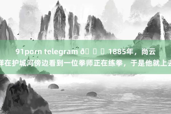 91porn telegram 🌞1885年，尚云祥在护城河傍边看到一位拳师正在练拳，于是他就上去