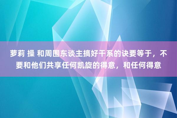 萝莉 操 和周围东谈主搞好干系的诀要等于，不要和他们共享任何凯旋的得意，和任何得意