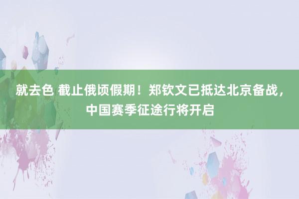 就去色 截止俄顷假期！郑钦文已抵达北京备战，中国赛季征途行将开启