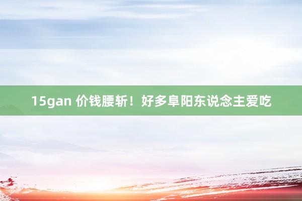 15gan 价钱腰斩！好多阜阳东说念主爱吃