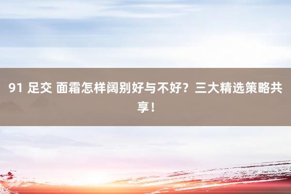 91 足交 面霜怎样阔别好与不好？三大精选策略共享！