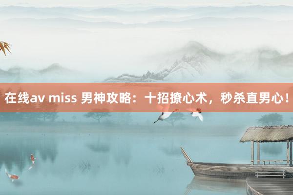 在线av miss 男神攻略：十招撩心术，秒杀直男心！