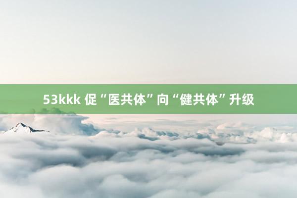 53kkk 促“医共体”向“健共体”升级