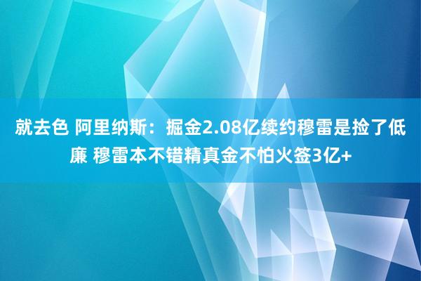 就去色 阿里纳斯：掘金2.08亿续约穆雷是捡了低廉 穆雷本不错精真金不怕火签3亿+