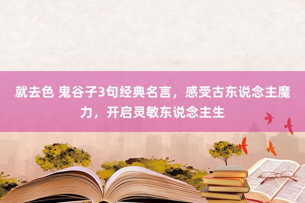 就去色 鬼谷子3句经典名言，感受古东说念主魔力，开启灵敏东说念主生