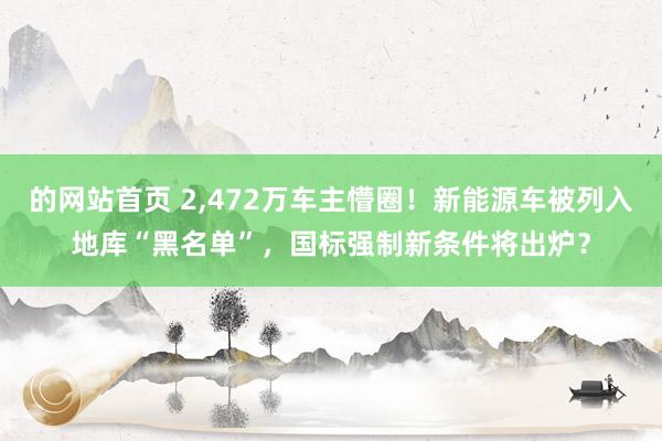 的网站首页 2，472万车主懵圈！新能源车被列入地库“黑名单”，国标强制新条件将出炉？