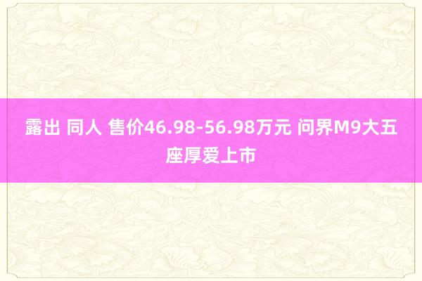 露出 同人 售价46.98-56.98万元 问界M9大五座厚爱上市