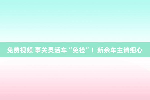 免费视频 事关灵活车“免检”！新余车主请细心