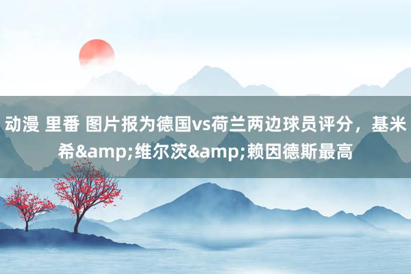 动漫 里番 图片报为德国vs荷兰两边球员评分，基米希&维尔茨&赖因德斯最高