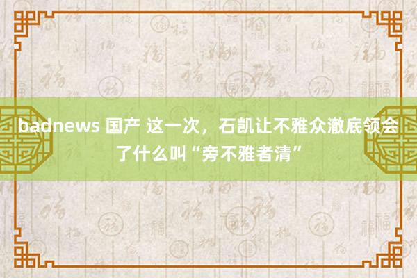 badnews 国产 这一次，石凯让不雅众澈底领会了什么叫“旁不雅者清”