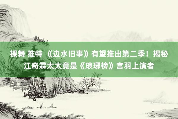 裸舞 推特 《边水旧事》有望推出第二季！揭秘江奇霖太太竟是《琅琊榜》宫羽上演者