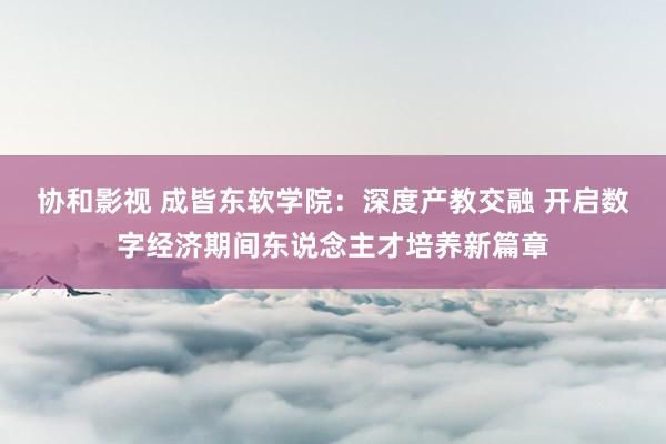 协和影视 成皆东软学院：深度产教交融 开启数字经济期间东说念主才培养新篇章