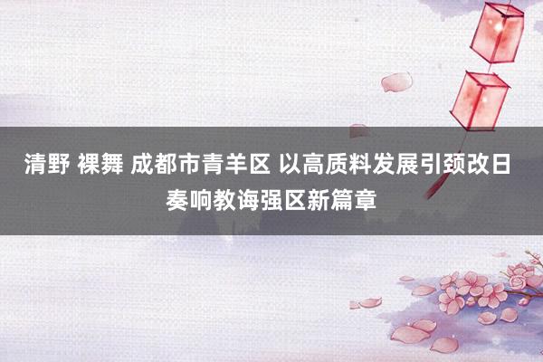 清野 裸舞 成都市青羊区 以高质料发展引颈改日 奏响教诲强区新篇章