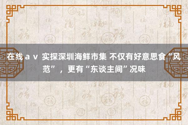 在线ａｖ 实探深圳海鲜市集 不仅有好意思食“风范” ，更有“东谈主间”况味