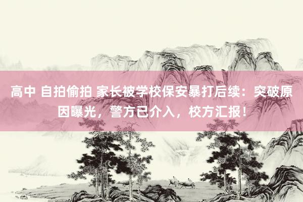 高中 自拍偷拍 家长被学校保安暴打后续：突破原因曝光，警方已介入，校方汇报！