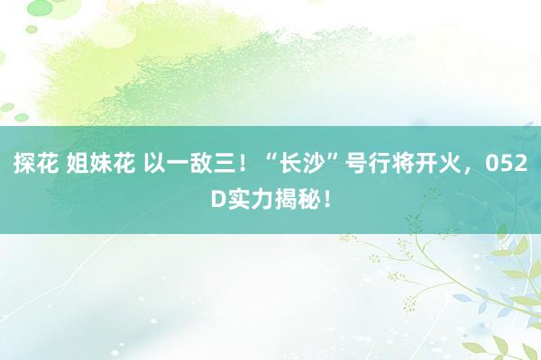 探花 姐妹花 以一敌三！“长沙”号行将开火，052D实力揭秘！