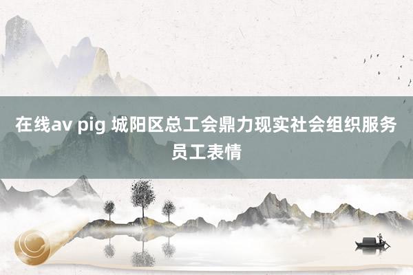 在线av pig 城阳区总工会鼎力现实社会组织服务员工表情