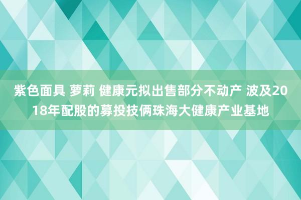 紫色面具 萝莉 健康元拟出售部分不动产 波及2018年配股的募投技俩珠海大健康产业基地