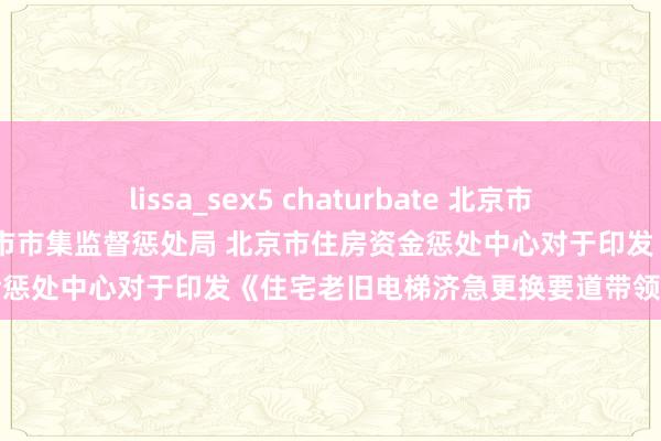 lissa_sex5 chaturbate 北京市住房和城乡建筑委员会 北京市市集监督惩处局 北京市住房资金惩处中心对于印发《住宅老旧电梯济急更换要道带领》的见知