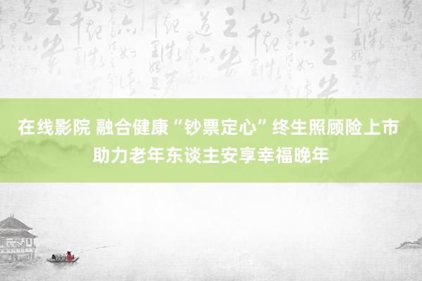 在线影院 融合健康“钞票定心”终生照顾险上市 助力老年东谈主安享幸福晚年