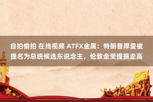 自拍偷拍 在线视频 ATFX金属：特朗普厚爱被提名为总统候选东说念主，伦敦金受提振走高