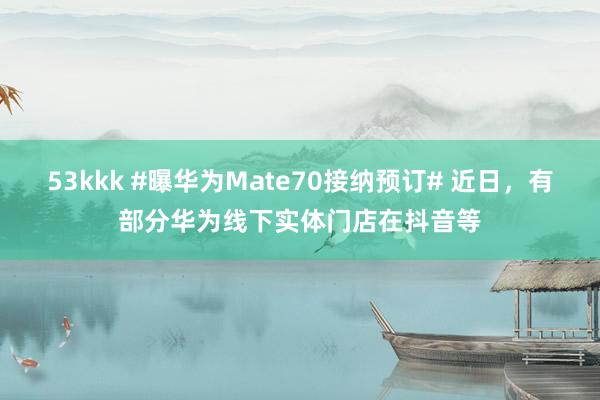 53kkk #曝华为Mate70接纳预订# 近日，有部分华为线下实体门店在抖音等