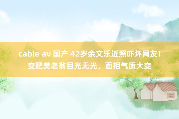 cable av 国产 42岁余文乐近照吓坏网友！变肥美老翁目光无光，面相气质大变