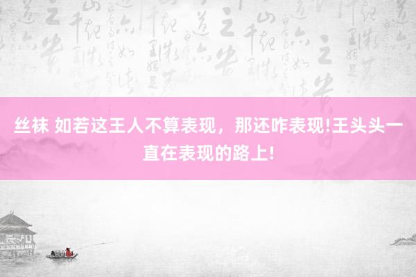 丝袜 如若这王人不算表现，那还咋表现!王头头一直在表现的路上!