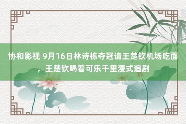 协和影视 9月16日林诗栋夺冠请王楚钦机场吃面，王楚钦喝着可乐千里浸式追剧