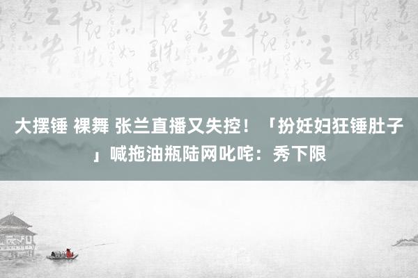 大摆锤 裸舞 张兰直播又失控！「扮妊妇狂锤肚子」喊拖油瓶　陆网叱咤：秀下限