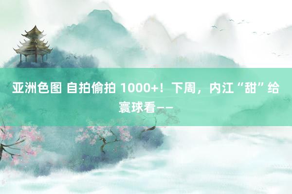 亚洲色图 自拍偷拍 1000+！下周，内江“甜”给寰球看——