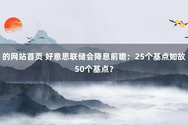 的网站首页 好意思联储会降息前瞻：25个基点如故50个基点？