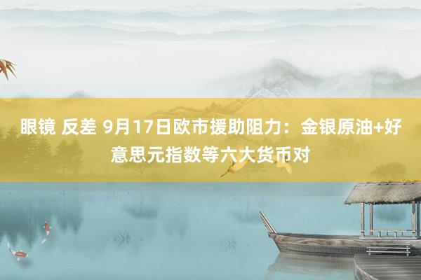 眼镜 反差 9月17日欧市援助阻力：金银原油+好意思元指数等六大货币对