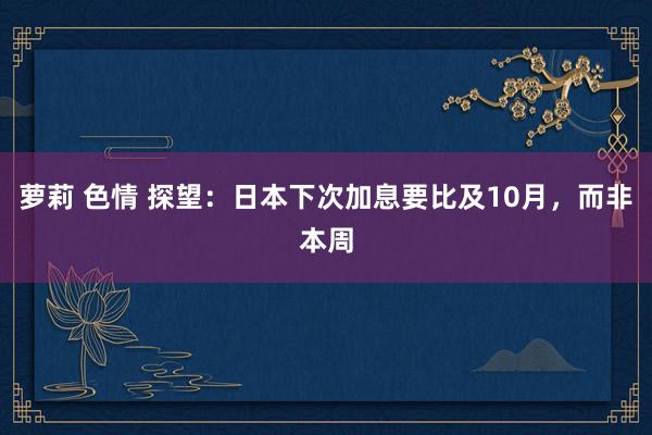 萝莉 色情 探望：日本下次加息要比及10月，而非本周