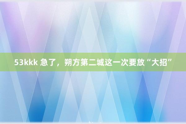 53kkk 急了，朔方第二城这一次要放“大招”