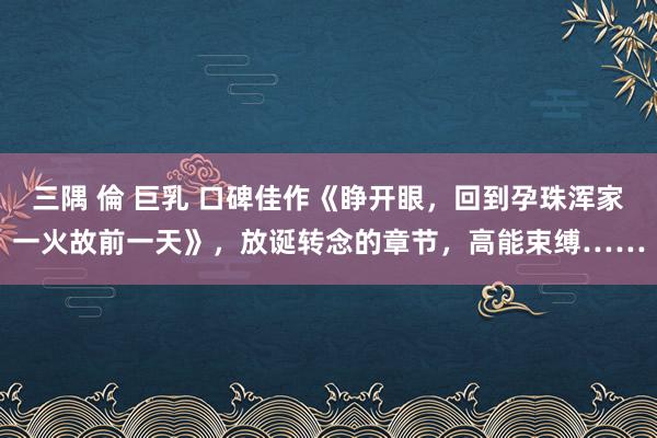 三隅 倫 巨乳 口碑佳作《睁开眼，回到孕珠浑家一火故前一天》，放诞转念的章节，高能束缚……