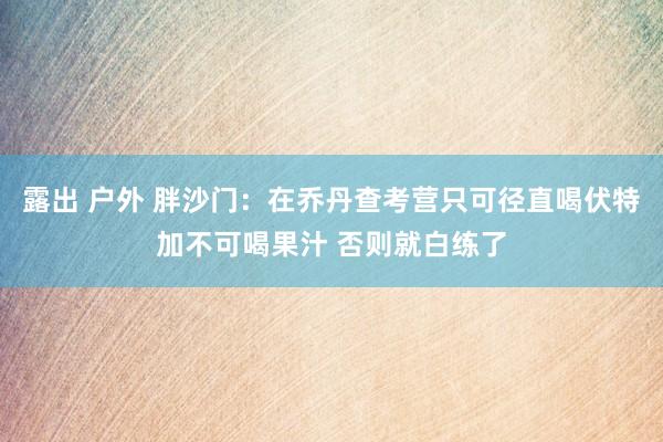 露出 户外 胖沙门：在乔丹查考营只可径直喝伏特加不可喝果汁 否则就白练了