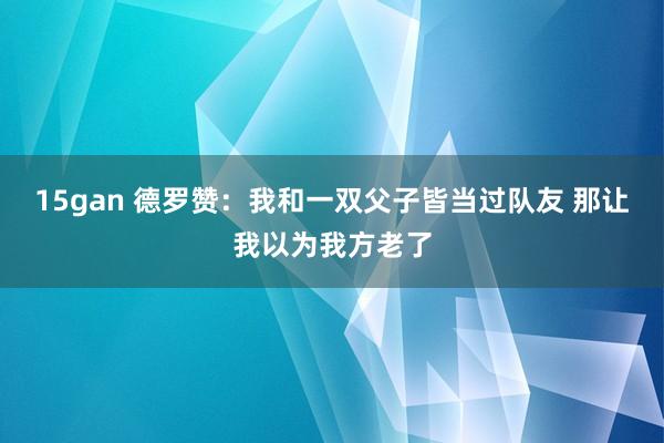 15gan 德罗赞：我和一双父子皆当过队友 那让我以为我方老了